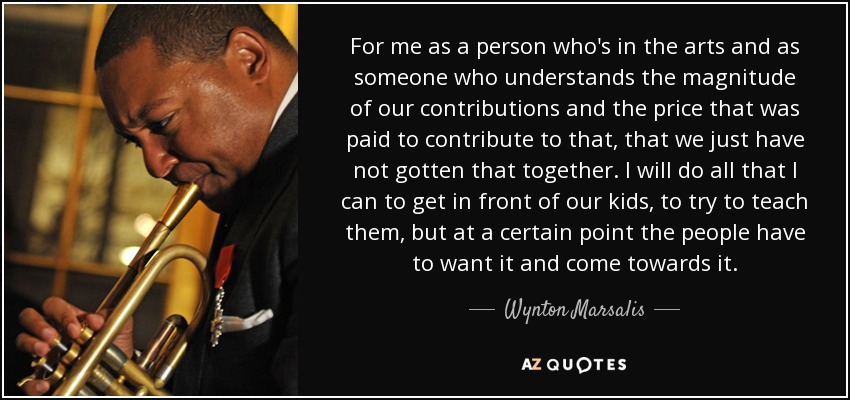 For me as a person who's in the arts and as someone who understands the magnitude of our contributions and the price that was paid to contribute to that, that we just have not gotten that together. I will do all that I can to get in front of our kids, to try to teach them, but at a certain point the people have to want it and come towards it. - Wynton Marsalis