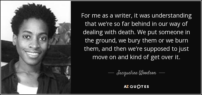 For me as a writer, it was understanding that we're so far behind in our way of dealing with death. We put someone in the ground, we bury them or we burn them, and then we're supposed to just move on and kind of get over it. - Jacqueline Woodson