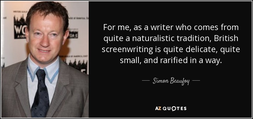 For me, as a writer who comes from quite a naturalistic tradition, British screenwriting is quite delicate, quite small, and rarified in a way. - Simon Beaufoy