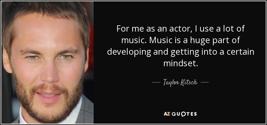 For me as an actor, I use a lot of music. Music is a huge part of developing and getting into a certain mindset. - Taylor Kitsch