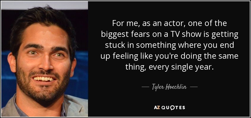 For me, as an actor, one of the biggest fears on a TV show is getting stuck in something where you end up feeling like you're doing the same thing, every single year. - Tyler Hoechlin