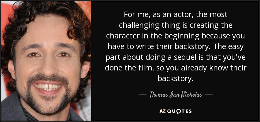 For me, as an actor, the most challenging thing is creating the character in the beginning because you have to write their backstory. The easy part about doing a sequel is that you've done the film, so you already know their backstory. - Thomas Ian Nicholas