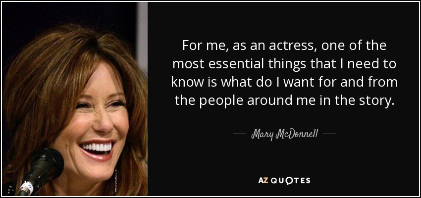 For me, as an actress, one of the most essential things that I need to know is what do I want for and from the people around me in the story. - Mary McDonnell