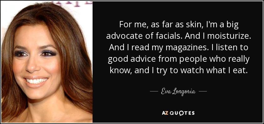 For me, as far as skin, I'm a big advocate of facials. And I moisturize. And I read my magazines. I listen to good advice from people who really know, and I try to watch what I eat. - Eva Longoria