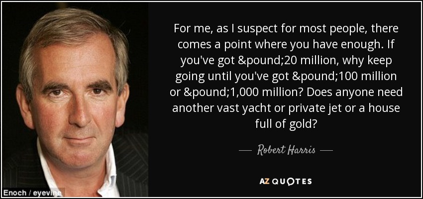 For me, as I suspect for most people, there comes a point where you have enough. If you've got £20 million, why keep going until you've got £100 million or £1,000 million? Does anyone need another vast yacht or private jet or a house full of gold? - Robert Harris