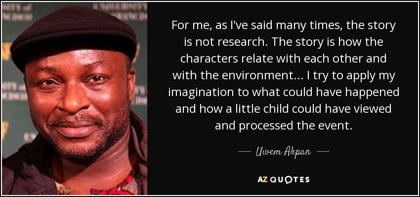 For me, as I've said many times, the story is not research. The story is how the characters relate with each other and with the environment... I try to apply my imagination to what could have happened and how a little child could have viewed and processed the event. - Uwem Akpan