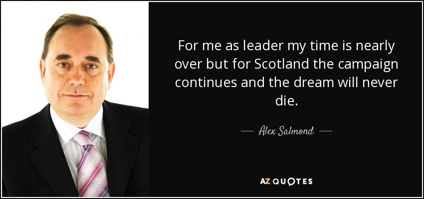 For me as leader my time is nearly over but for Scotland the campaign continues and the dream will never die. - Alex Salmond
