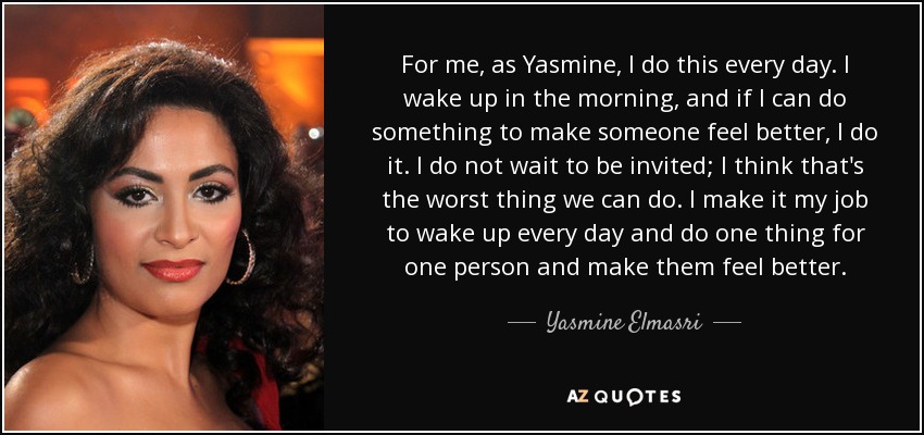 For me, as Yasmine, I do this every day. I wake up in the morning, and if I can do something to make someone feel better, I do it. I do not wait to be invited; I think that's the worst thing we can do. I make it my job to wake up every day and do one thing for one person and make them feel better. - Yasmine Elmasri
