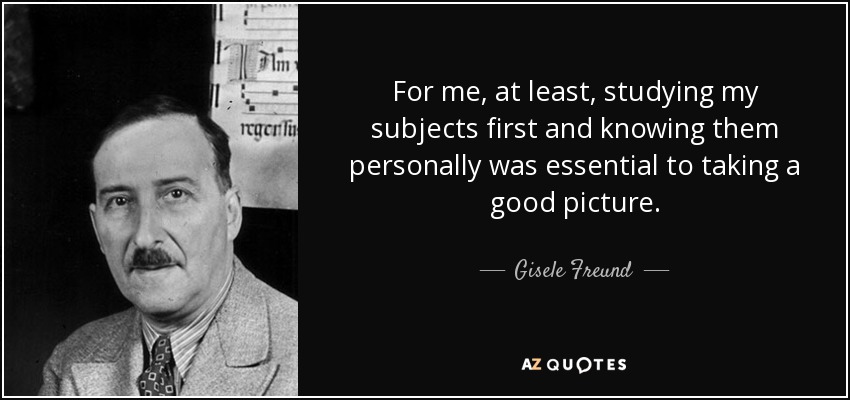 For me, at least, studying my subjects first and knowing them personally was essential to taking a good picture. - Gisele Freund