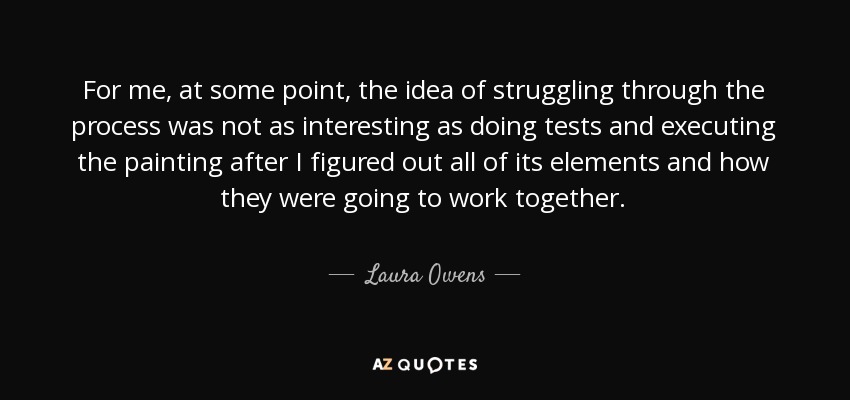 For me, at some point, the idea of struggling through the process was not as interesting as doing tests and executing the painting after I figured out all of its elements and how they were going to work together. - Laura Owens