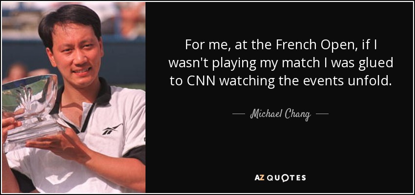 For me, at the French Open, if I wasn't playing my match I was glued to CNN watching the events unfold. - Michael Chang