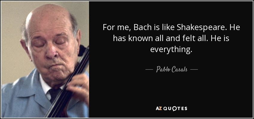For me, Bach is like Shakespeare. He has known all and felt all. He is everything. - Pablo Casals