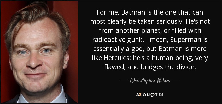 For me, Batman is the one that can most clearly be taken seriously. He's not from another planet, or filled with radioactive gunk. I mean, Superman is essentially a god, but Batman is more like Hercules: he's a human being, very flawed, and bridges the divide. - Christopher Nolan