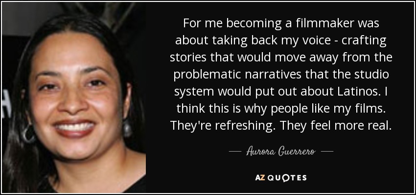 For me becoming a filmmaker was about taking back my voice - crafting stories that would move away from the problematic narratives that the studio system would put out about Latinos. I think this is why people like my films. They're refreshing. They feel more real. - Aurora Guerrero