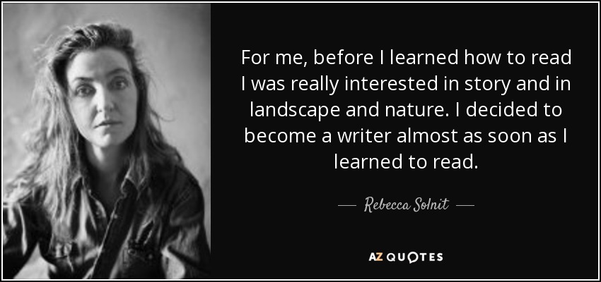 For me, before I learned how to read I was really interested in story and in landscape and nature. I decided to become a writer almost as soon as I learned to read. - Rebecca Solnit