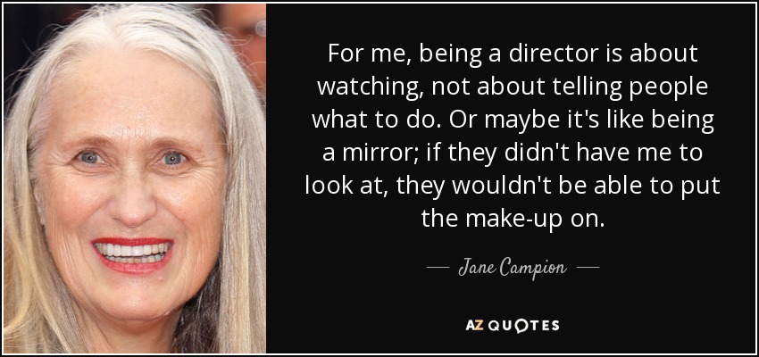 For me, being a director is about watching, not about telling people what to do. Or maybe it's like being a mirror; if they didn't have me to look at, they wouldn't be able to put the make-up on. - Jane Campion