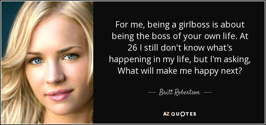 For me, being a girlboss is about being the boss of your own life. At 26 I still don't know what's happening in my life, but I'm asking, What will make me happy next? - Britt Robertson