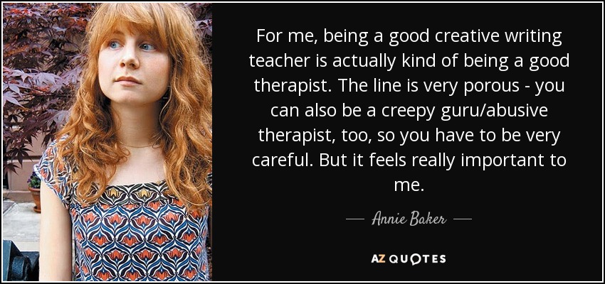 For me, being a good creative writing teacher is actually kind of being a good therapist. The line is very porous - you can also be a creepy guru/abusive therapist, too, so you have to be very careful. But it feels really important to me. - Annie Baker