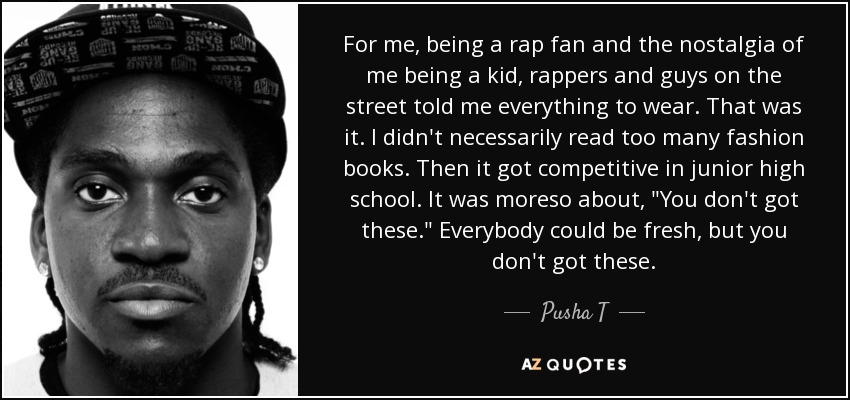 For me, being a rap fan and the nostalgia of me being a kid, rappers and guys on the street told me everything to wear. That was it. I didn't necessarily read too many fashion books. Then it got competitive in junior high school. It was moreso about, 