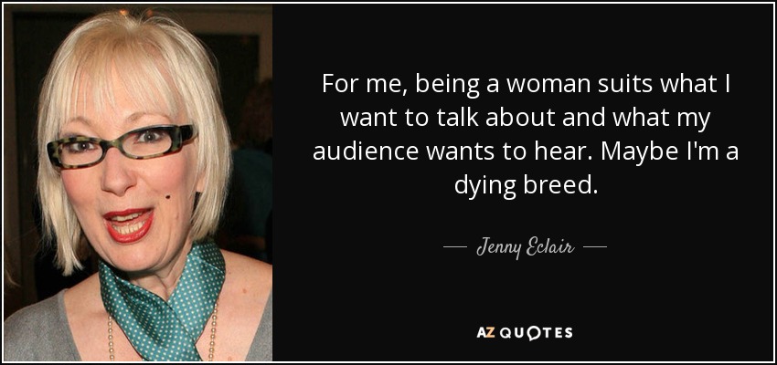 For me, being a woman suits what I want to talk about and what my audience wants to hear. Maybe I'm a dying breed. - Jenny Eclair