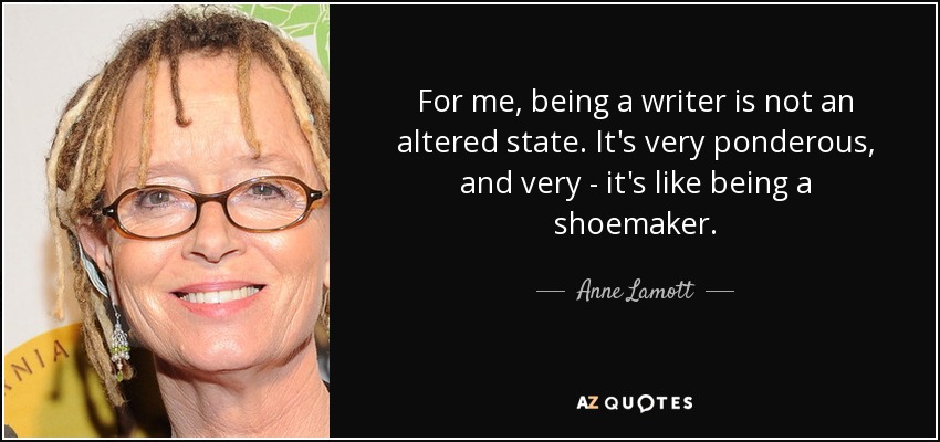 For me, being a writer is not an altered state. It's very ponderous, and very - it's like being a shoemaker. - Anne Lamott