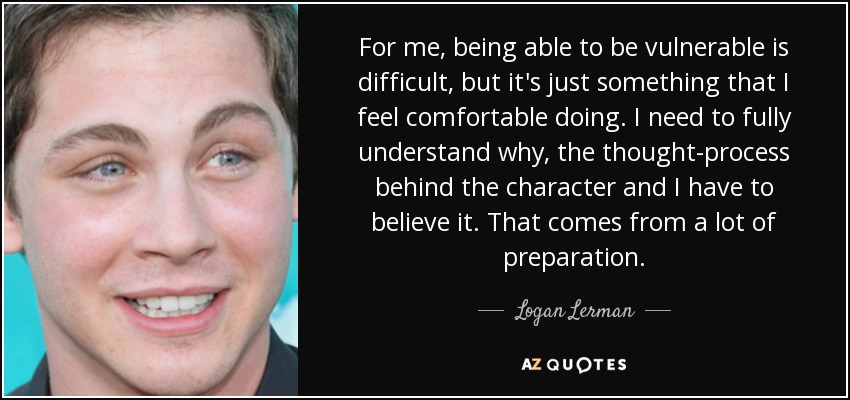 For me, being able to be vulnerable is difficult, but it's just something that I feel comfortable doing. I need to fully understand why, the thought-process behind the character and I have to believe it. That comes from a lot of preparation. - Logan Lerman