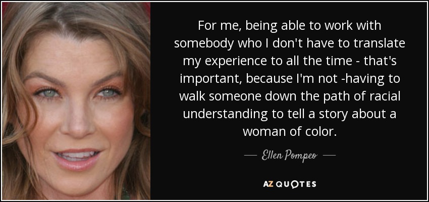 For me, being able to work with somebody who I don't have to translate my experience to all the time - that's important, because I'm not ­having to walk someone down the path of racial understanding to tell a story about a woman of color. - Ellen Pompeo