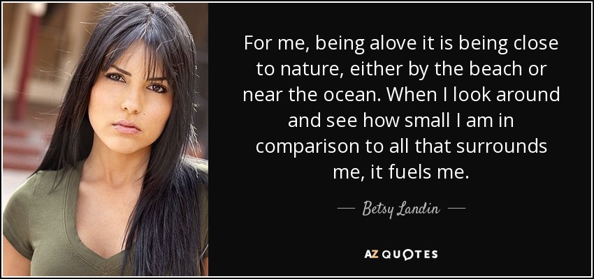For me, being alove it is being close to nature, either by the beach or near the ocean. When I look around and see how small I am in comparison to all that surrounds me, it fuels me. - Betsy Landin