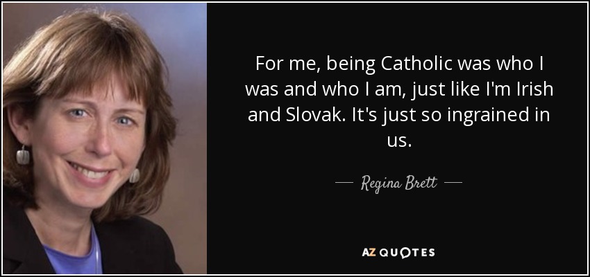 For me, being Catholic was who I was and who I am, just like I'm Irish and Slovak. It's just so ingrained in us. - Regina Brett