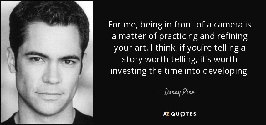 For me, being in front of a camera is a matter of practicing and refining your art. I think, if you're telling a story worth telling, it's worth investing the time into developing. - Danny Pino