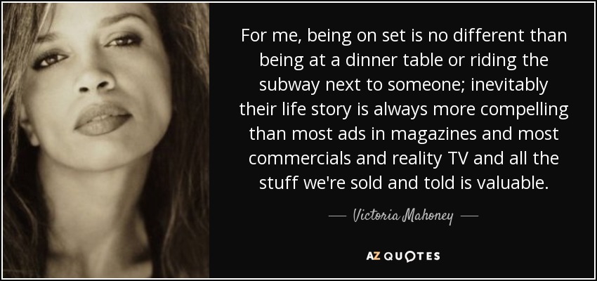 For me, being on set is no different than being at a dinner table or riding the subway next to someone; inevitably their life story is always more compelling than most ads in magazines and most commercials and reality TV and all the stuff we're sold and told is valuable. - Victoria Mahoney