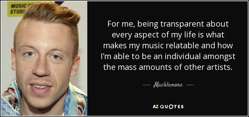 For me, being transparent about every aspect of my life is what makes my music relatable and how I'm able to be an individual amongst the mass amounts of other artists. - Macklemore