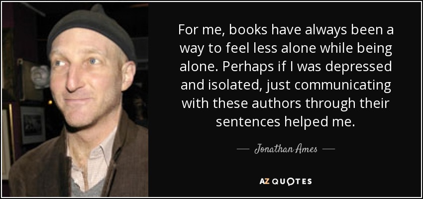 For me, books have always been a way to feel less alone while being alone. Perhaps if I was depressed and isolated, just communicating with these authors through their sentences helped me. - Jonathan Ames