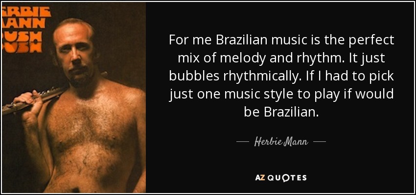 For me Brazilian music is the perfect mix of melody and rhythm. It just bubbles rhythmically. If I had to pick just one music style to play if would be Brazilian. - Herbie Mann