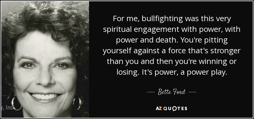 For me, bullfighting was this very spiritual engagement with power, with power and death. You're pitting yourself against a force that's stronger than you and then you're winning or losing. It's power, a power play. - Bette Ford