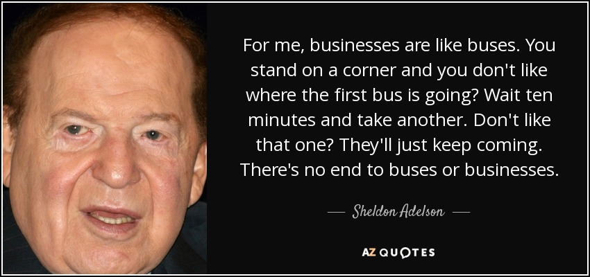 For me, businesses are like buses. You stand on a corner and you don't like where the first bus is going? Wait ten minutes and take another. Don't like that one? They'll just keep coming. There's no end to buses or businesses. - Sheldon Adelson