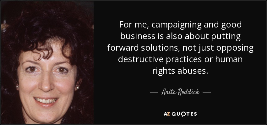 For me, campaigning and good business is also about putting forward solutions, not just opposing destructive practices or human rights abuses. - Anita Roddick
