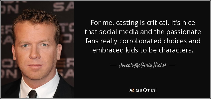 For me, casting is critical. It's nice that social media and the passionate fans really corroborated choices and embraced kids to be characters. - Joseph McGinty Nichol