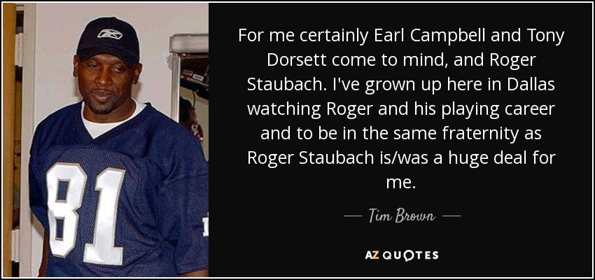 For me certainly Earl Campbell and Tony Dorsett come to mind, and Roger Staubach. I've grown up here in Dallas watching Roger and his playing career and to be in the same fraternity as Roger Staubach is/was a huge deal for me. - Tim Brown