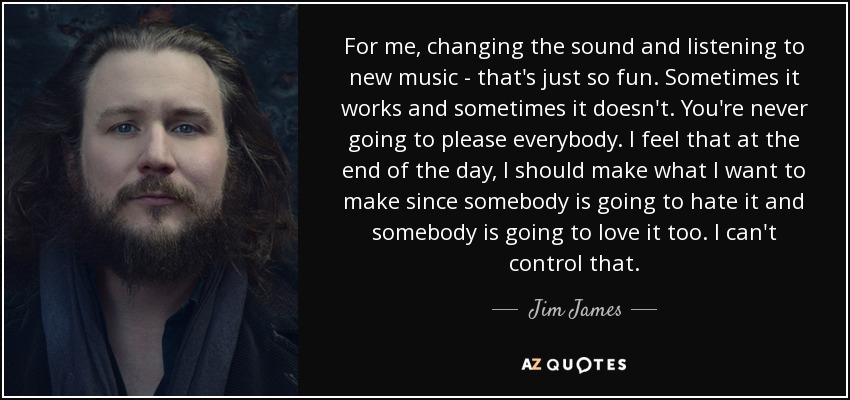 For me, changing the sound and listening to new music - that's just so fun. Sometimes it works and sometimes it doesn't. You're never going to please everybody. I feel that at the end of the day, I should make what I want to make since somebody is going to hate it and somebody is going to love it too. I can't control that. - Jim James