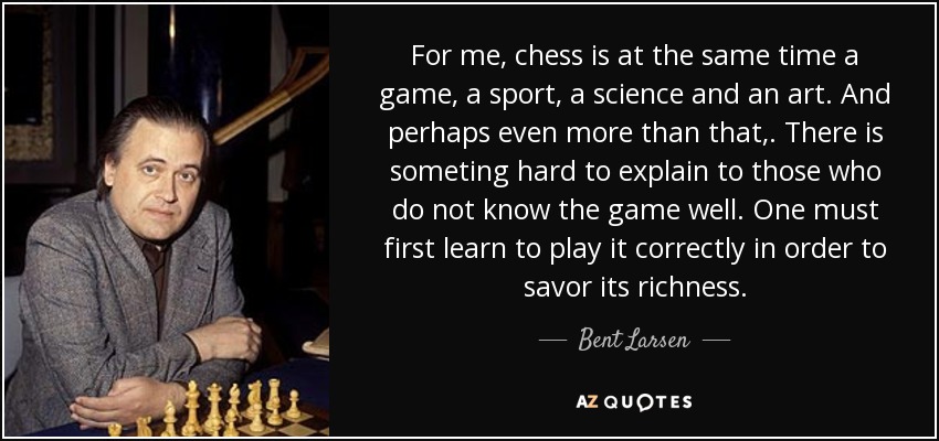 For me, chess is at the same time a game, a sport, a science and an art. And perhaps even more than that,. There is someting hard to explain to those who do not know the game well. One must first learn to play it correctly in order to savor its richness. - Bent Larsen