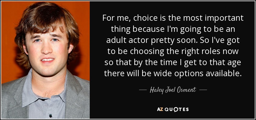 For me, choice is the most important thing because I'm going to be an adult actor pretty soon. So I've got to be choosing the right roles now so that by the time I get to that age there will be wide options available. - Haley Joel Osment