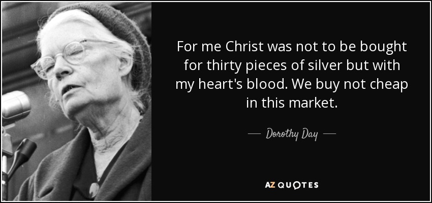 For me Christ was not to be bought for thirty pieces of silver but with my heart's blood. We buy not cheap in this market. - Dorothy Day