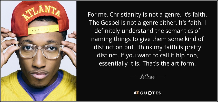 For me, Christianity is not a genre. It's faith. The Gospel is not a genre either. It's faith. I definitely understand the semantics of naming things to give them some kind of distinction but I think my faith is pretty distinct. If you want to call it hip hop, essentially it is. That's the art form. - LeCrae
