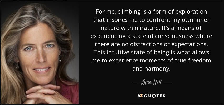For me, climbing is a form of exploration that inspires me to confront my own inner nature within nature. It’s a means of experiencing a state of consciousness where there are no distractions or expectations. This intuitive state of being is what allows me to experience moments of true freedom and harmony. - Lynn Hill