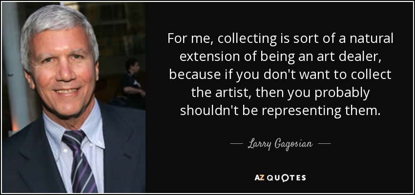 For me, collecting is sort of a natural extension of being an art dealer, because if you don't want to collect the artist, then you probably shouldn't be representing them. - Larry Gagosian