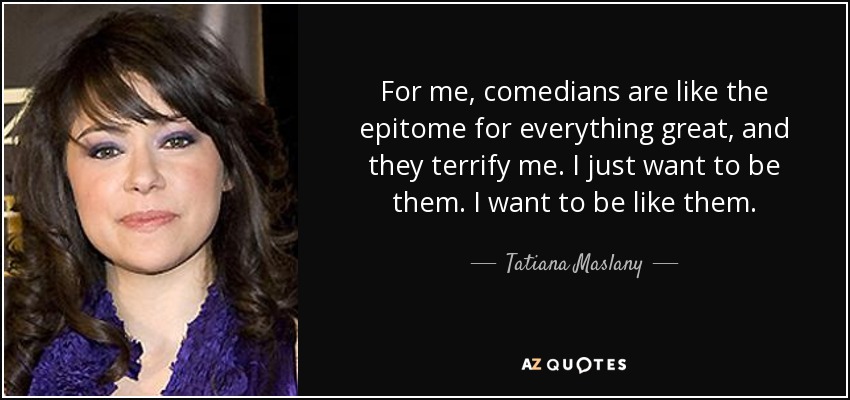 For me, comedians are like the epitome for everything great, and they terrify me. I just want to be them. I want to be like them. - Tatiana Maslany