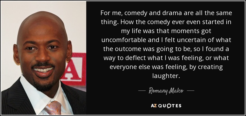 For me, comedy and drama are all the same thing. How the comedy ever even started in my life was that moments got uncomfortable and I felt uncertain of what the outcome was going to be, so I found a way to deflect what I was feeling, or what everyone else was feeling, by creating laughter. - Romany Malco