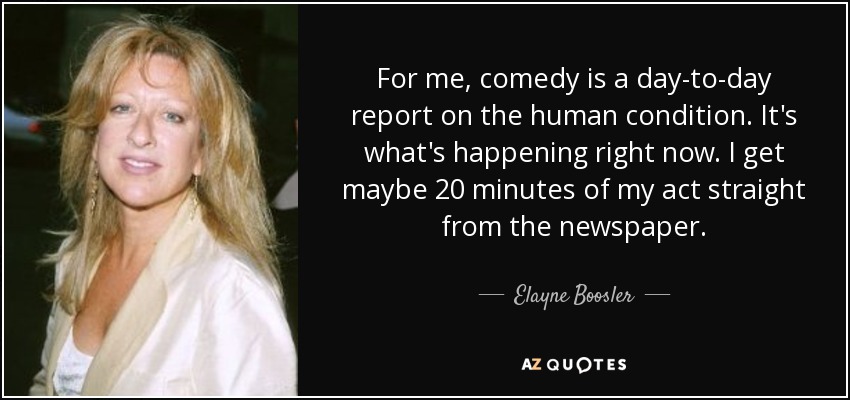 For me, comedy is a day-to-day report on the human condition. It's what's happening right now. I get maybe 20 minutes of my act straight from the newspaper. - Elayne Boosler