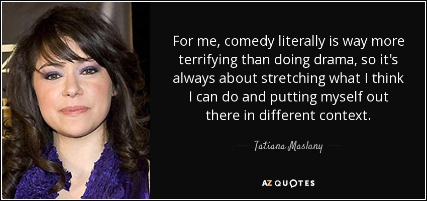 For me, comedy literally is way more terrifying than doing drama, so it's always about stretching what I think I can do and putting myself out there in different context. - Tatiana Maslany